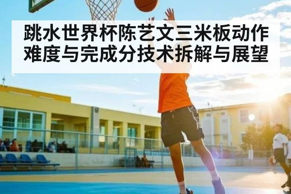 跳水世界杯陈艺文三米板动作难度与完成分技术拆解与展望