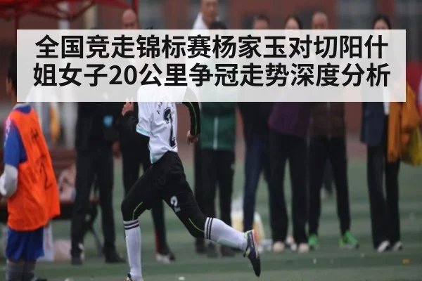 全国竞走锦标赛杨家玉对切阳什姐女子20公里争冠走势深度分析 - CQ9